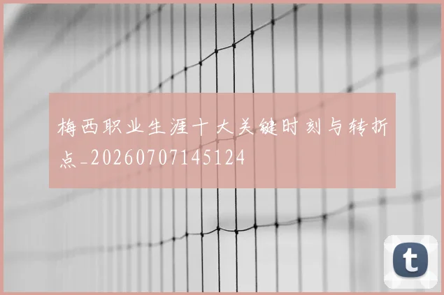 梅西职业生涯十大关键时刻与转折点_20260707145124