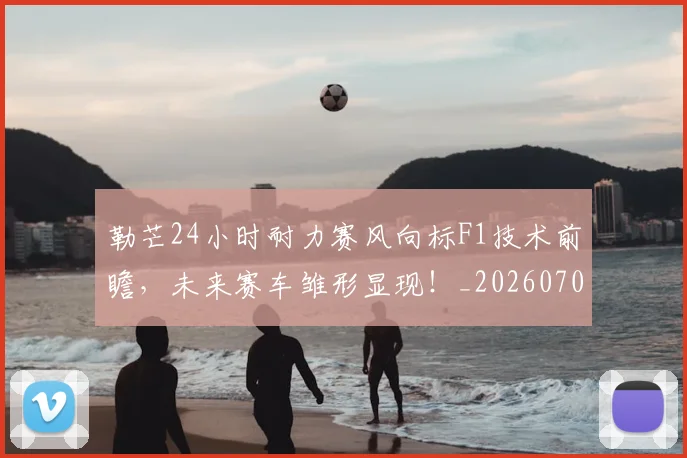 勒芒24小时耐力赛风向标F1技术前瞻,未来赛车雏形显现!_20260707012019