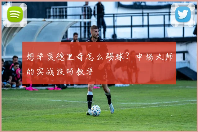 想学莫德里奇怎么踢球？中场大师的实战技巧教学