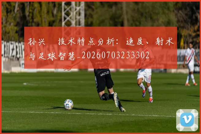 孙兴慜技术特点分析：速度、射术与足球智慧_20260703233302
