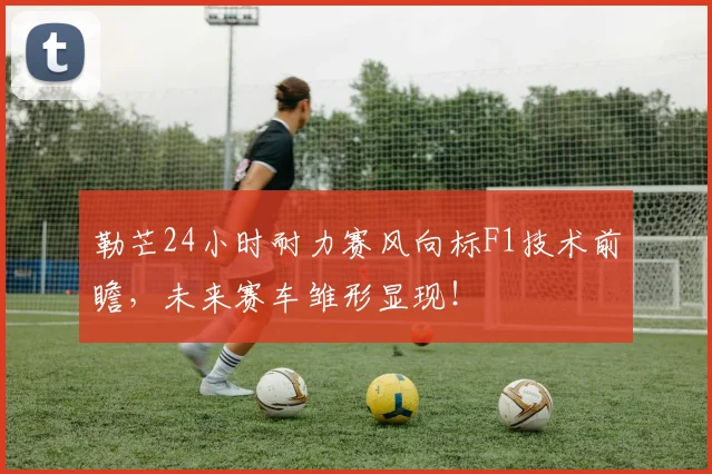 勒芒24小时耐力赛风向标F1技术前瞻，未来赛车雏形显现！