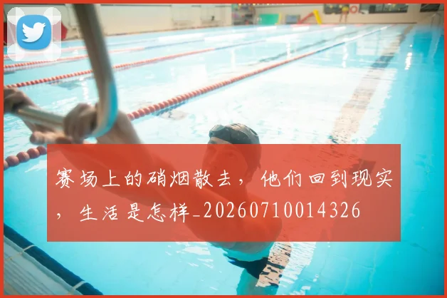 赛场上的硝烟散去,他们回到现实,生活是怎样_20260710014326