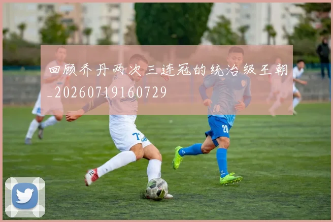回顾乔丹两次三连冠的统治级王朝_20260719160729