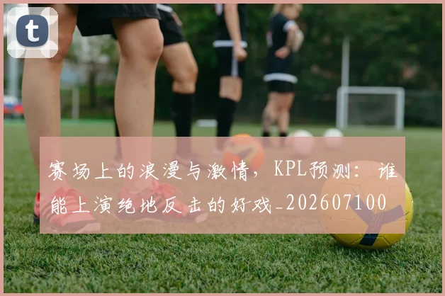 赛场上的浪漫与激情,KPL预测:谁能上演绝地反击的好戏_20260710014326