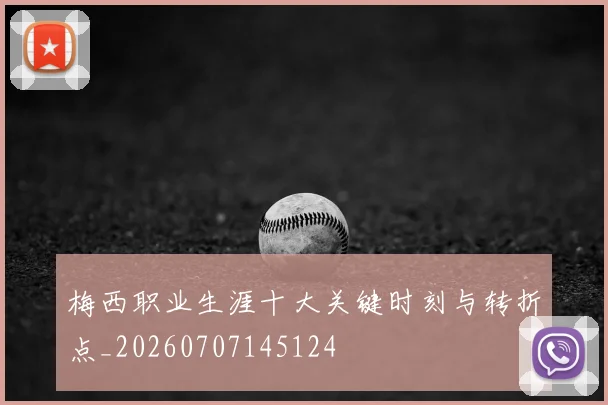 梅西职业生涯十大关键时刻与转折点_20260707145124