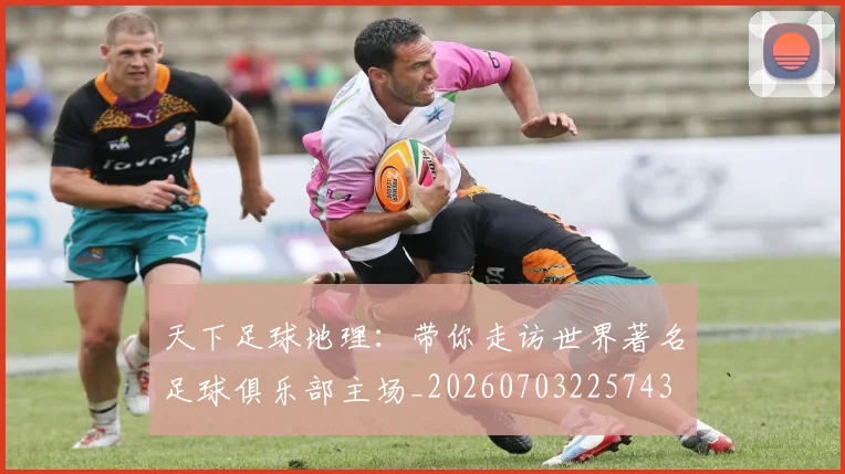 天下足球地理：带你走访世界著名足球俱乐部主场_20260703225743