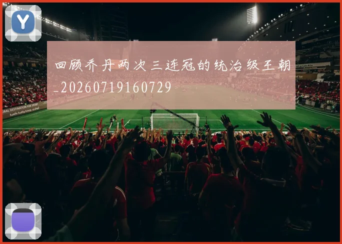 回顾乔丹两次三连冠的统治级王朝_20260719160729