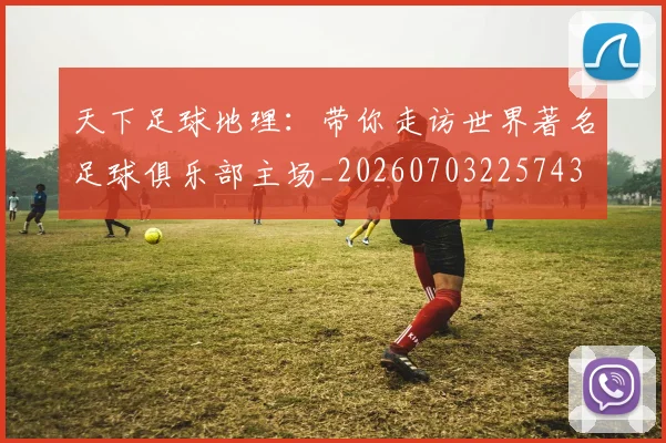 天下足球地理：带你走访世界著名足球俱乐部主场_20260703225743