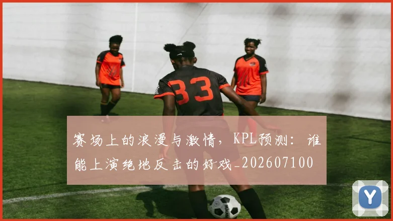 赛场上的浪漫与激情,KPL预测:谁能上演绝地反击的好戏_20260710014326