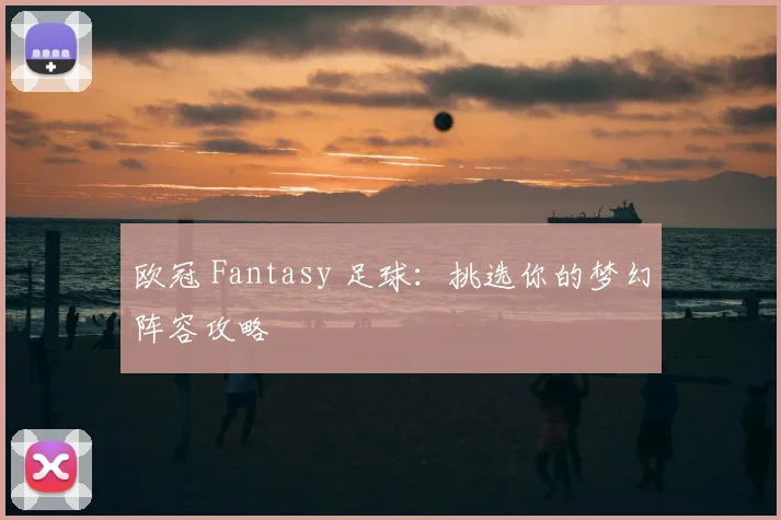 欧冠 Fantasy 足球：挑选你的梦幻阵容攻略