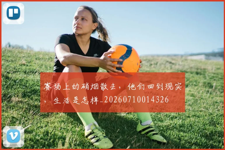 赛场上的硝烟散去,他们回到现实,生活是怎样_20260710014326